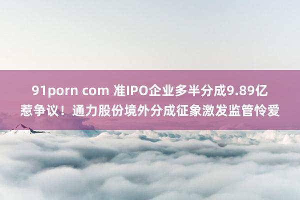 91porn com 准IPO企业多半分成9.89亿惹争议！通力股份境外分成征象激发监管怜爱