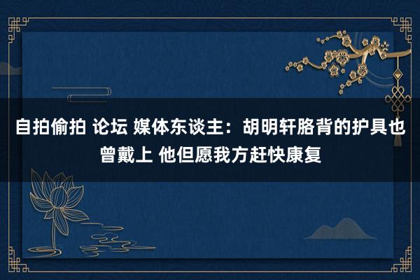 自拍偷拍 论坛 媒体东谈主：胡明轩胳背的护具也曾戴上 他但愿我方赶快康复