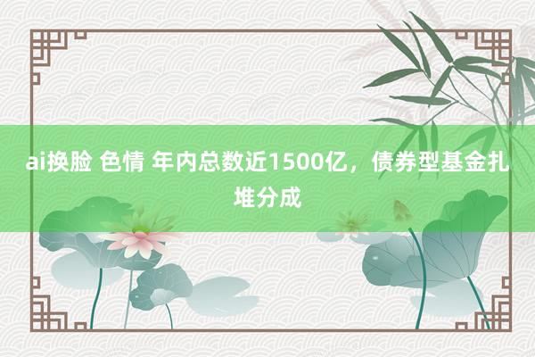 ai换脸 色情 年内总数近1500亿，债券型基金扎堆分成