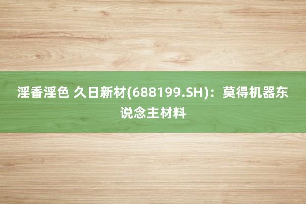 淫香淫色 久日新材(688199.SH)：莫得机器东说念主材料