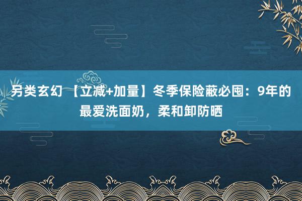 另类玄幻 【立减+加量】冬季保险蔽必囤：9年的最爱洗面奶，柔和卸防晒