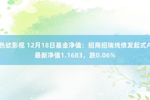 色欲影视 12月18日基金净值：招商招瑞纯债发起式A最新净值1.1683，跌0.06%