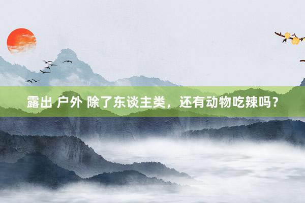 露出 户外 除了东谈主类，还有动物吃辣吗？