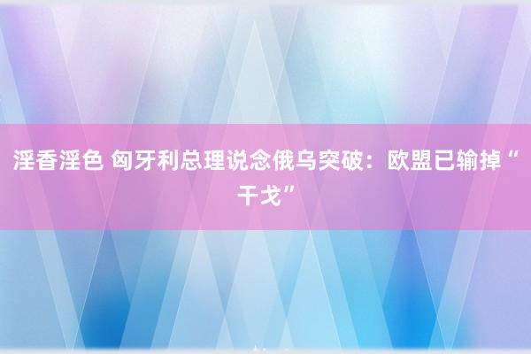 淫香淫色 匈牙利总理说念俄乌突破：欧盟已输掉“干戈”