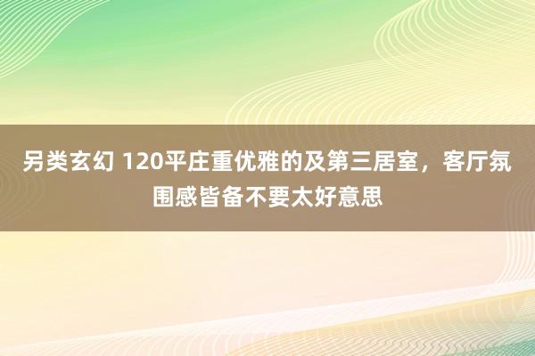 另类玄幻 120平庄重优雅的及第三居室，客厅氛围感皆备不要太好意思