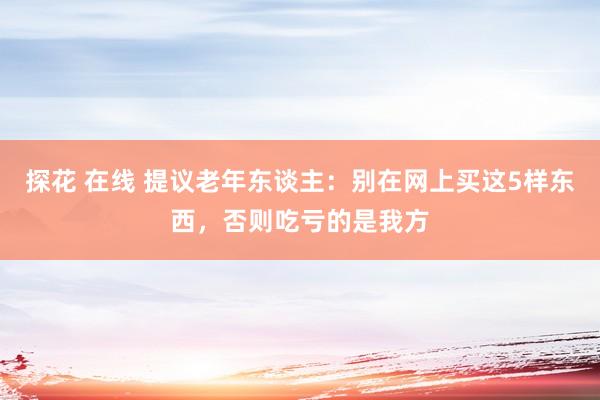 探花 在线 提议老年东谈主：别在网上买这5样东西，否则吃亏的是我方