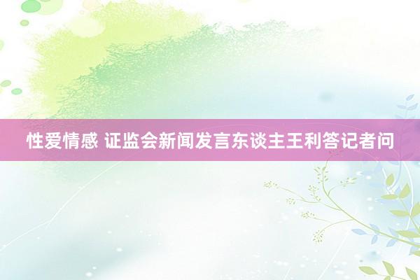 性爱情感 证监会新闻发言东谈主王利答记者问