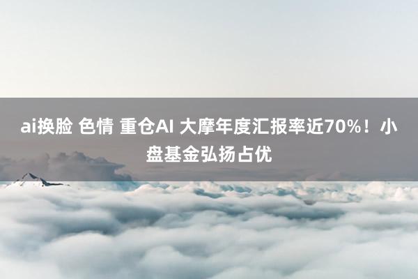 ai换脸 色情 重仓AI 大摩年度汇报率近70%！小盘基金弘扬占优