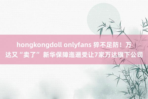 hongkongdoll onlyfans 猝不足防！万达又“卖了” 新华保障迤逦受让7家万达旗下公司