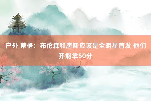 户外 蒂格：布伦森和唐斯应该是全明星首发 他们齐能拿50分