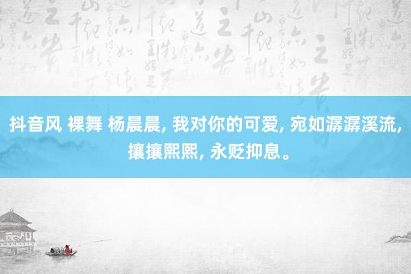 抖音风 裸舞 杨晨晨， 我对你的可爱， 宛如潺潺溪流， 攘攘熙熙， 永贬抑息。