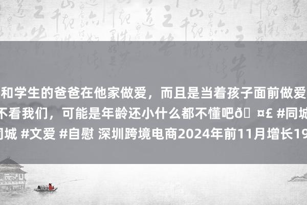 和学生的爸爸在他家做爱，而且是当着孩子面前做爱，太刺激了，孩子完全不看我们，可能是年龄还小什么都不懂吧🤣 #同城 #文爱 #自慰 深圳跨境电商2024年前11月增长19% 上市企业已达14家