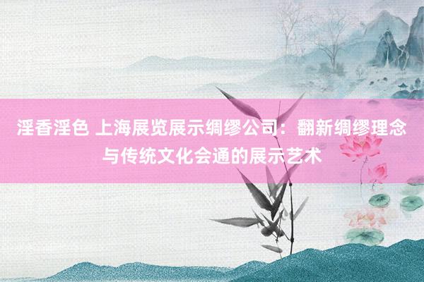 淫香淫色 上海展览展示绸缪公司：翻新绸缪理念与传统文化会通的展示艺术