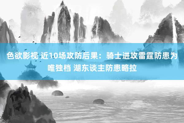 色欲影视 近10场攻防后果：骑士进攻雷霆防患为唯独档 湖东谈主防患略拉