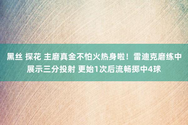 黑丝 探花 主磨真金不怕火热身啦！雷迪克磨练中展示三分投射 更始1次后流畅掷中4球