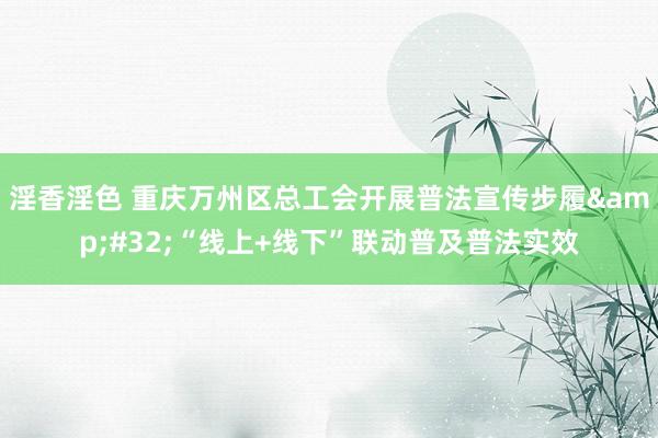 淫香淫色 重庆万州区总工会开展普法宣传步履&#32;“线上+线下”联动普及普法实效