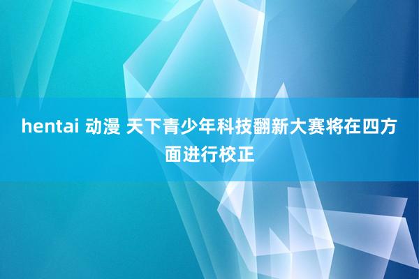 hentai 动漫 天下青少年科技翻新大赛将在四方面进行校正