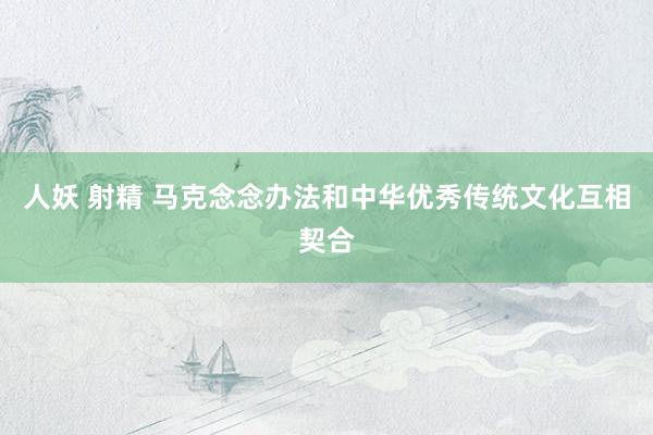 人妖 射精 马克念念办法和中华优秀传统文化互相契合