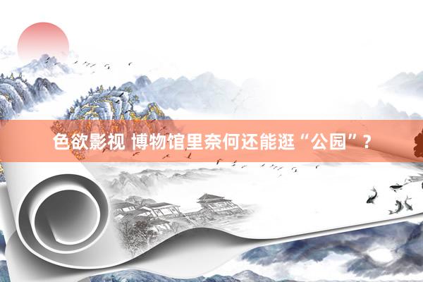 色欲影视 博物馆里奈何还能逛“公园”？