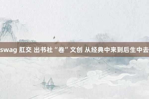 swag 肛交 出书社“卷”文创 从经典中来到后生中去