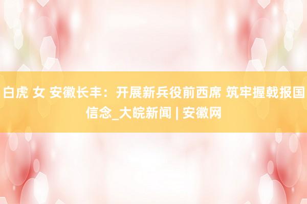 白虎 女 安徽长丰：开展新兵役前西席 筑牢握戟报国信念_大皖新闻 | 安徽网