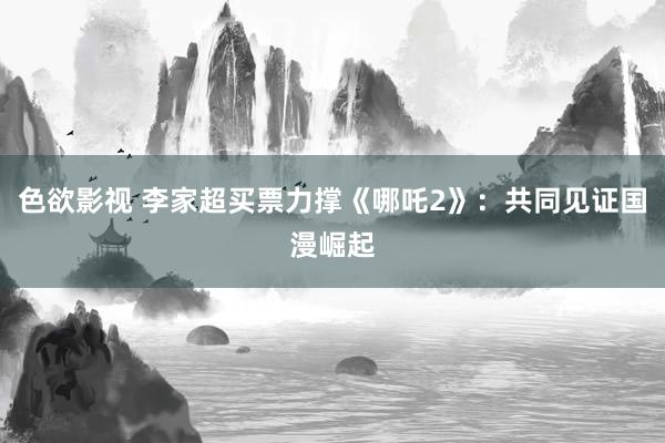 色欲影视 李家超买票力撑《哪吒2》：共同见证国漫崛起