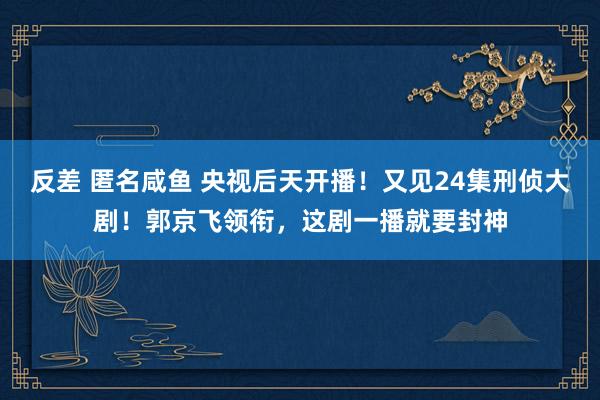 反差 匿名咸鱼 央视后天开播！又见24集刑侦大剧！郭京飞领衔，这剧一播就要封神