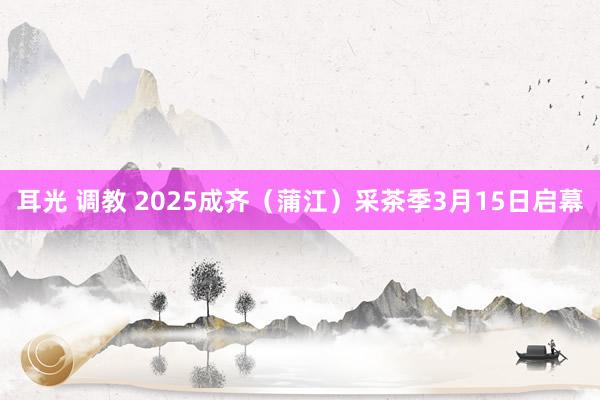 耳光 调教 2025成齐（蒲江）采茶季3月15日启幕