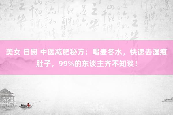美女 自慰 中医减肥秘方：喝麦冬水，快速去湿瘦肚子，99%的东谈主齐不知谈！