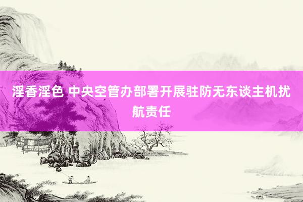 淫香淫色 中央空管办部署开展驻防无东谈主机扰航责任