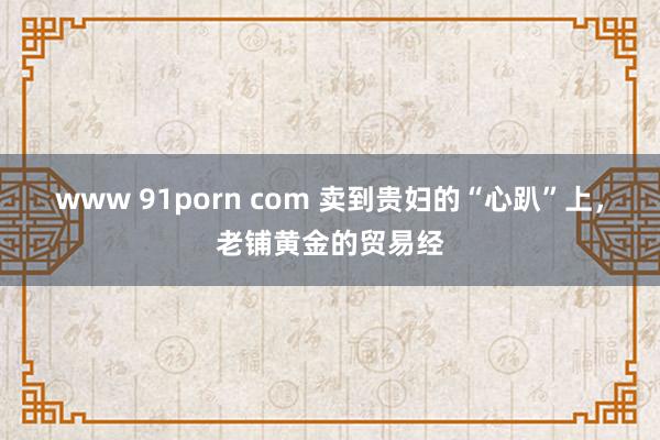 www 91porn com 卖到贵妇的“心趴”上，老铺黄金的贸易经