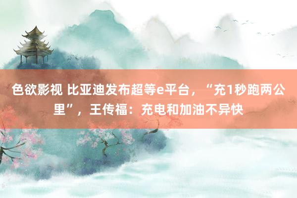 色欲影视 比亚迪发布超等e平台，“充1秒跑两公里”，王传福：充电和加油不异快