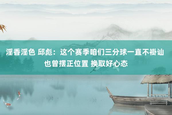 淫香淫色 邱彪：这个赛季咱们三分球一直不褂讪 也曾摆正位置 换取好心态