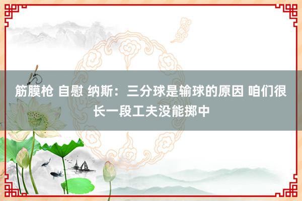 筋膜枪 自慰 纳斯：三分球是输球的原因 咱们很长一段工夫没能掷中