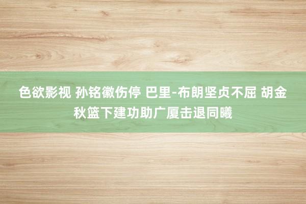 色欲影视 孙铭徽伤停 巴里-布朗坚贞不屈 胡金秋篮下建功助广厦击退同曦