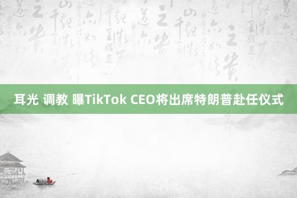 耳光 调教 曝TikTok CEO将出席特朗普赴任仪式