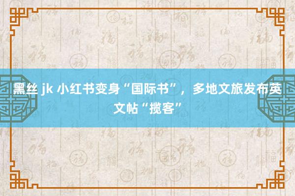 黑丝 jk 小红书变身“国际书”，多地文旅发布英文帖“揽客”