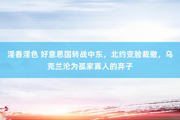 淫香淫色 好意思国转战中东，北约变脸裁撤，乌克兰沦为孤家寡人的弃子