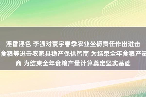 淫香淫色 李强对寰宇春季农业坐褥责任作出进击批示强调 络续增强食粮等进击农家具稳产保供智商 为结束全年食粮产量计算奠定坚实基础