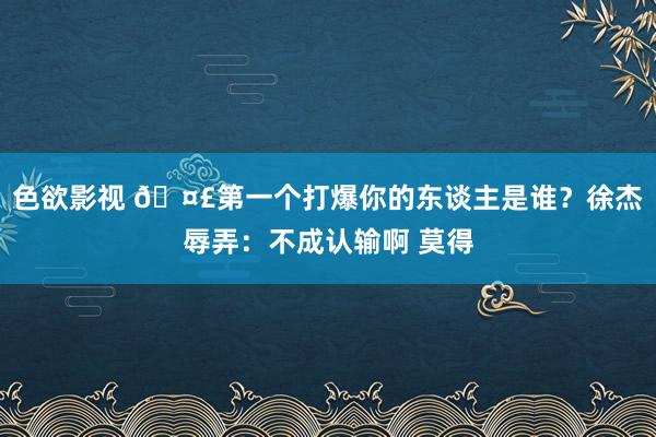 色欲影视 🤣第一个打爆你的东谈主是谁？徐杰辱弄：不成认输啊 莫得