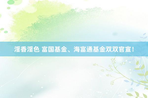淫香淫色 富国基金、海富通基金双双官宣！
