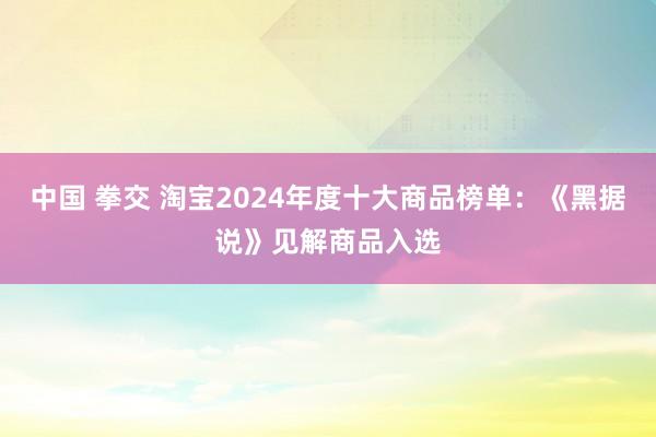 中国 拳交 淘宝2024年度十大商品榜单：《黑据说》见解商品入选