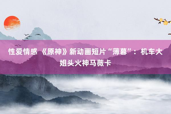 性爱情感 《原神》新动画短片“薄暮”：机车大姐头火神马薇卡