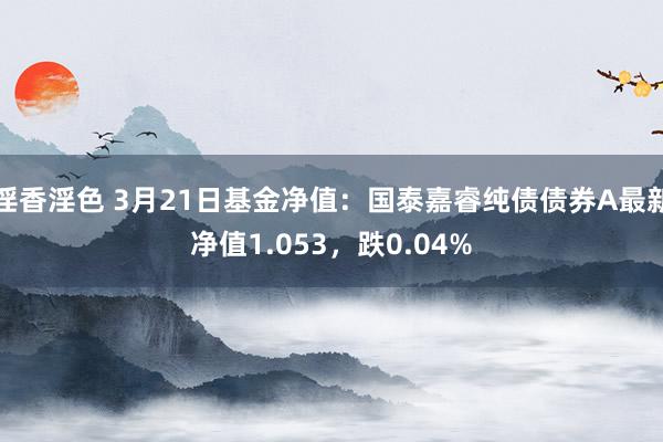 淫香淫色 3月21日基金净值：国泰嘉睿纯债债券A最新净值1.053，跌0.04%