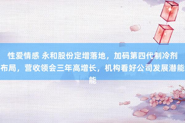 性爱情感 永和股份定增落地，加码第四代制冷剂布局，营收领会三年高增长，机构看好公司发展潜能