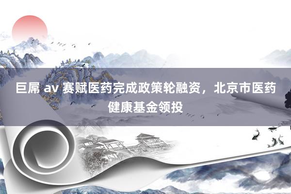 巨屌 av 赛赋医药完成政策轮融资，北京市医药健康基金领投