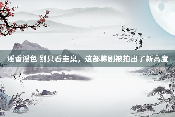 淫香淫色 别只看圭臬，这部韩剧被拍出了新高度