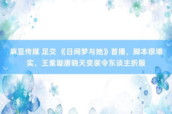 麻豆传媒 足交 《日间梦与她》首播，脚本很塌实，王紫璇唐晓天变装令东谈主折服
