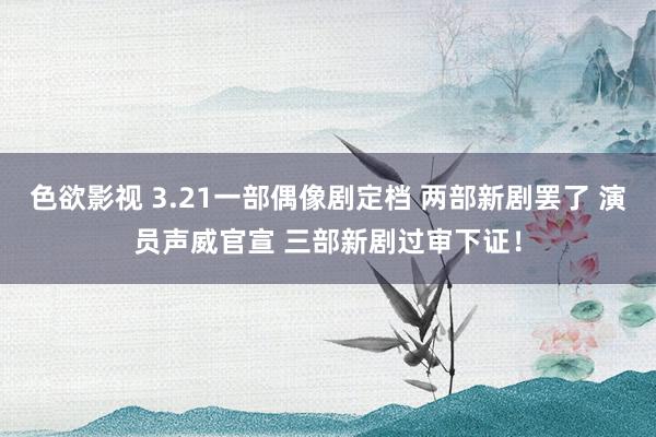 色欲影视 3.21一部偶像剧定档 两部新剧罢了 演员声威官宣 三部新剧过审下证！