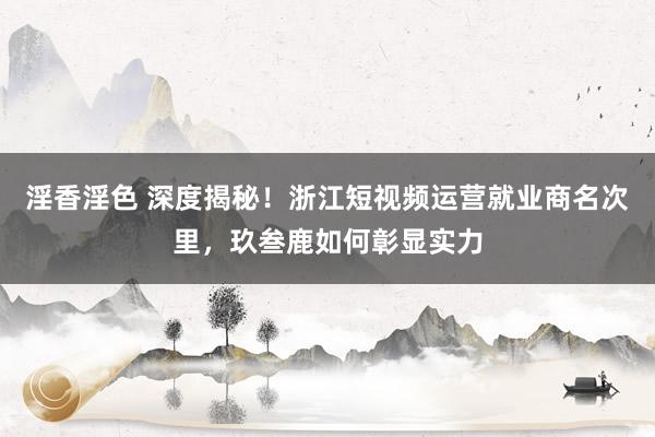 淫香淫色 深度揭秘！浙江短视频运营就业商名次里，玖叁鹿如何彰显实力